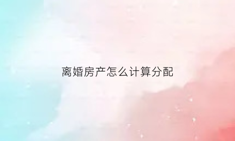 离婚房产怎么计算分配(离婚房产的分配)
