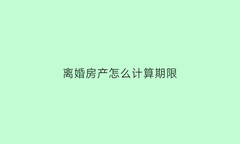 离婚房产怎么计算期限(离婚房产如何定价)
