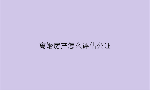 离婚房产怎么评估公证(离婚房产如何评估)