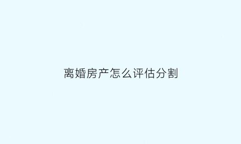 离婚房产怎么评估分割(离婚房产分割评估怎么评估)