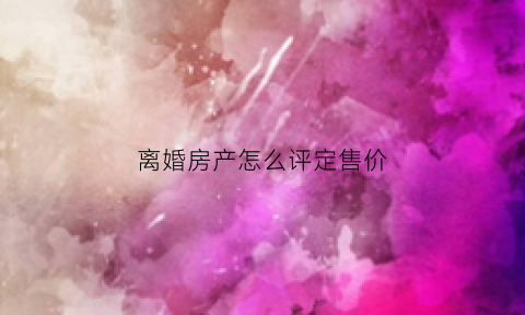 离婚房产怎么评定售价(离婚房产按什么价怎么分配)