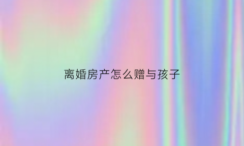 离婚房产怎么赠与孩子(离婚房产怎么赠与孩子)