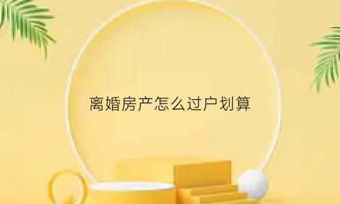 离婚房产怎么过户划算(离婚房产怎么过户)