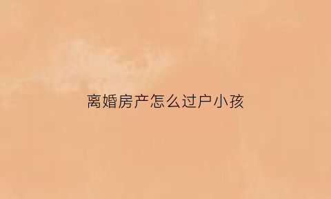 离婚房产怎么过户小孩(离婚房子过户孩子流程)