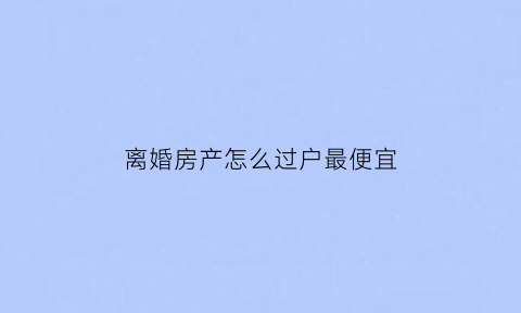 离婚房产怎么过户最便宜(离婚房产怎么办理过户)