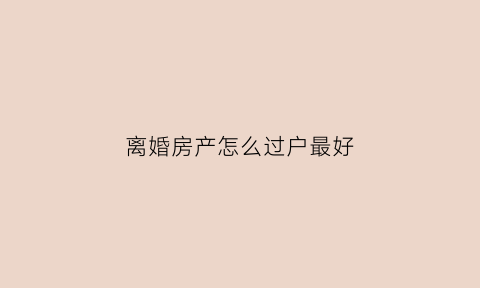 离婚房产怎么过户最好(离婚房子咋过户)
