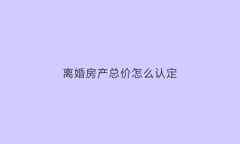 离婚房产总价怎么认定(离婚房产按什么价怎么分配)