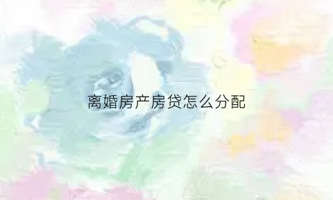 离婚房产房贷怎么分配(离婚房子贷款怎么算)