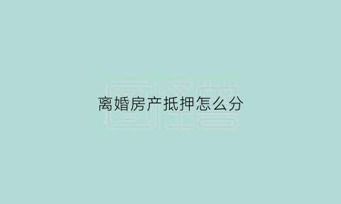 离婚房产抵押怎么分(离婚时抵押的房子如何过户给另一方)