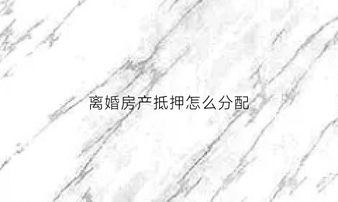 离婚房产抵押怎么分配(离婚房产抵押贷款需要哪些材料)