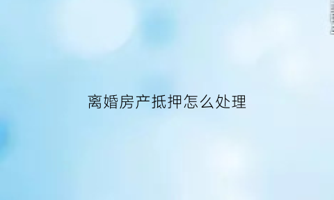 离婚房产抵押怎么处理(离婚房产有抵押怎么办)