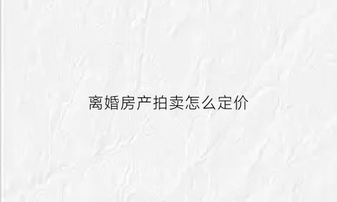 离婚房产拍卖怎么定价(离婚房子法院拍卖底价如何确定)