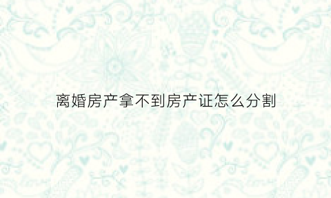 离婚房产拿不到房产证怎么分割(离婚时房子房产证还未取得)