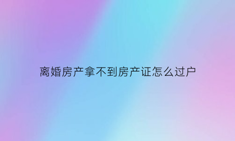 离婚房产拿不到房产证怎么过户(离婚房产证没拿到如何判决)