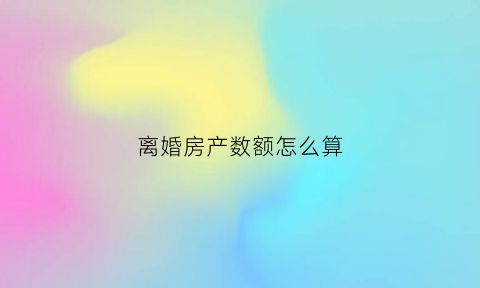 离婚房产数额怎么算(离婚房产数额怎么算出来的)