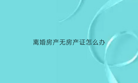 离婚房产无房产证怎么办(离婚房产无房产证怎么办手续)