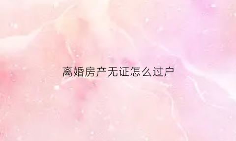 离婚房产无证怎么过户(无房产证离婚后过户手续)