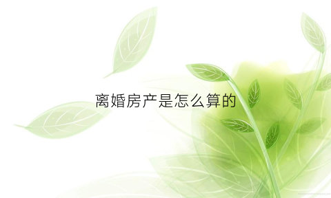 离婚房产是怎么算的(离婚房产具体怎么分割)