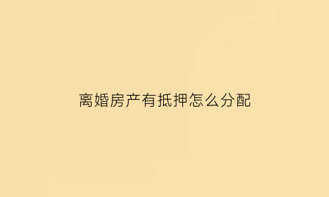 离婚房产有抵押怎么分配(离婚时有抵押权的房屋怎么分配)