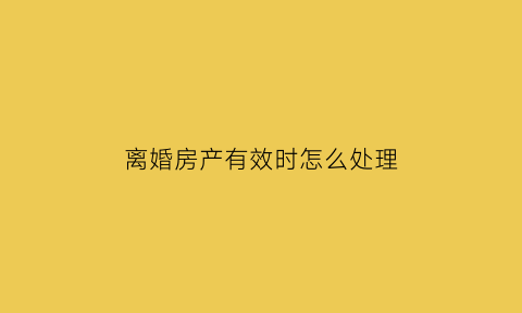 离婚房产有效时怎么处理(离婚房产)