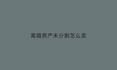 离婚房产未分割怎么卖(离婚时未分割的房产)
