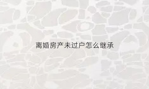 离婚房产未过户怎么继承(离婚房产未过户怎么继承给孩子)