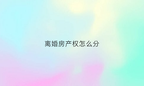 离婚房产权怎么分(离婚房屋产权分割)