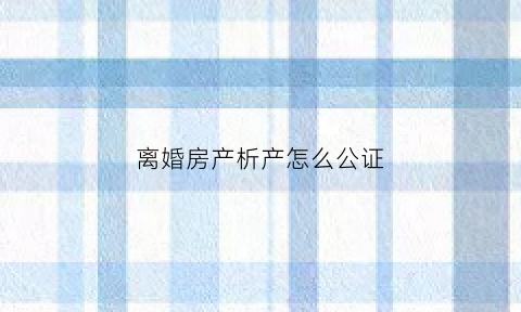 离婚房产析产怎么公证(离婚房产析产公证需要多少钱)