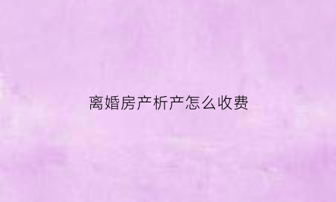 离婚房产析产怎么收费(离婚房产析产收费吗)