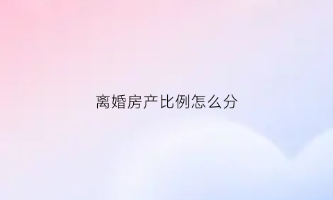 离婚房产比例怎么分(离婚房产分割比例)