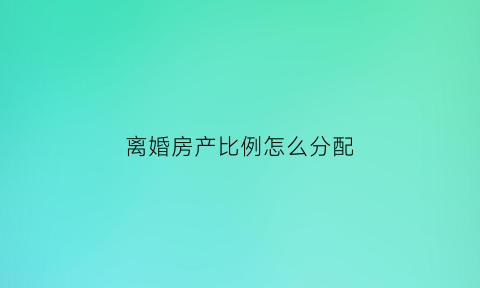 离婚房产比例怎么分配(离婚房产分割比例)
