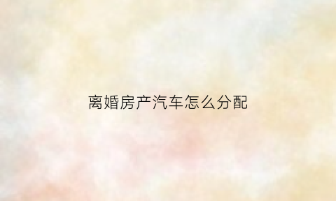 离婚房产汽车怎么分配(夫妻离婚房子车子给女方怎么过户)