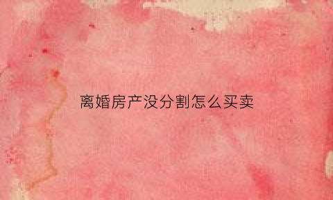 离婚房产没分割怎么买卖(离婚后房产没有分割)