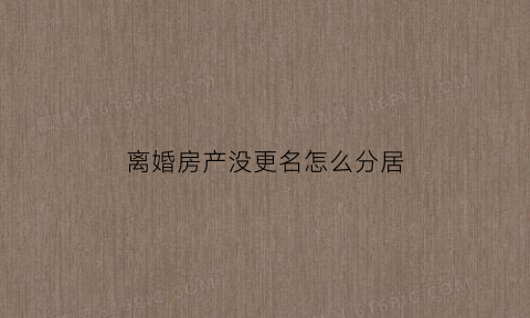 离婚房产没更名怎么分居(离婚时房产已经分割但是没有过户变更算首套房吗)
