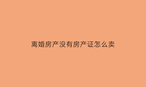 离婚房产没有房产证怎么卖(离婚时房子没有房产证)