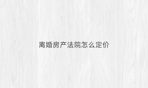 离婚房产法院怎么定价(离婚房产法院怎么定价的)