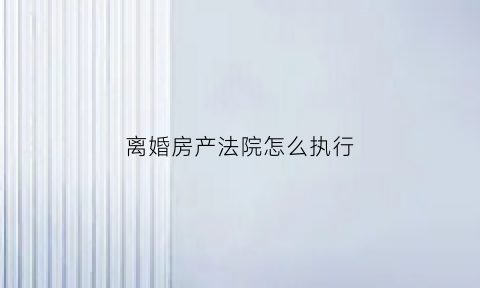 离婚房产法院怎么执行(离婚后房屋如何强制执行)