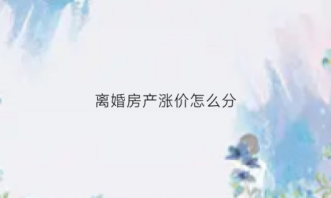 离婚房产涨价怎么分(离婚房产涨价怎么分的)