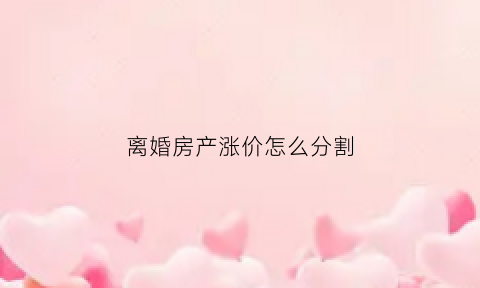 离婚房产涨价怎么分割(离婚时房产价格如何计算)