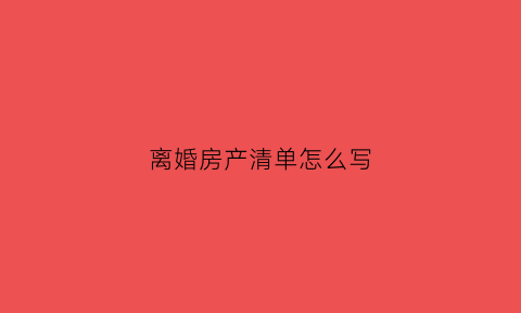 离婚房产清单怎么写(离婚房产处理方式)