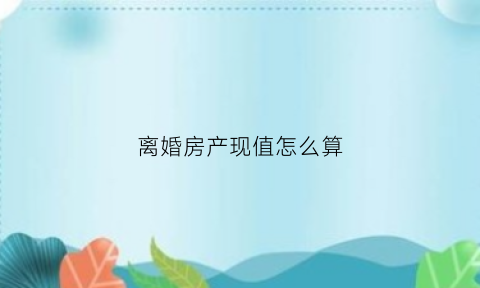 离婚房产现值怎么算(离婚房产现值怎么评估)