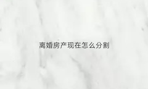 离婚房产现在怎么分割(离婚房产怎么分割2023)
