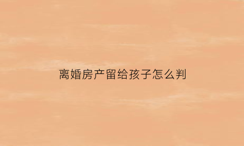 离婚房产留给孩子怎么判(离婚后房产留给孩子怎么操作)