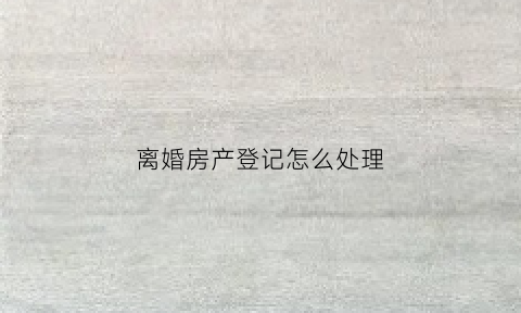 离婚房产登记怎么处理(离婚房产登记怎么处理的)
