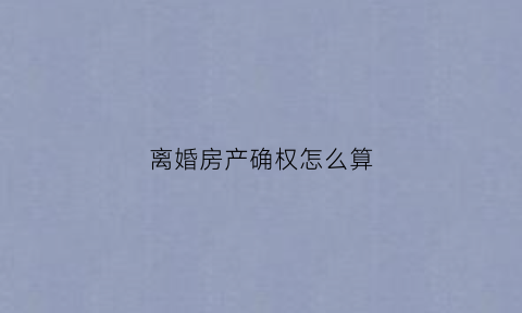 离婚房产确权怎么算(离婚房屋确权要审理多久)