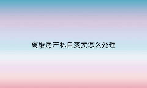 离婚房产私自变卖怎么处理(离婚房产私自变卖怎么处理好)