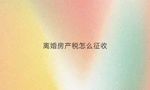 离婚房产税怎么征收(离婚房产缴税)