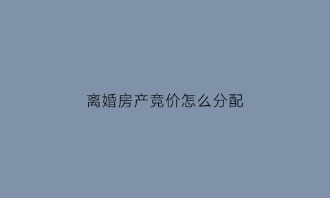 离婚房产竞价怎么分配(离婚竞价房产一方不同意怎么办)