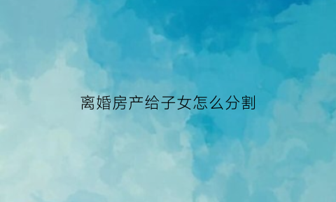 离婚房产给子女怎么分割(离婚房产给子女是否合适)