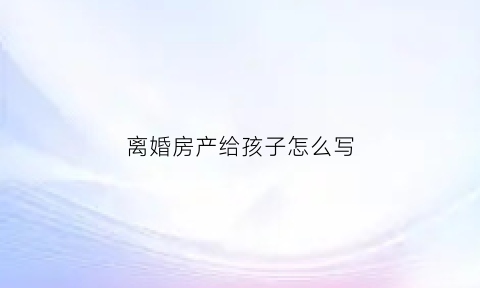 离婚房产给孩子怎么写